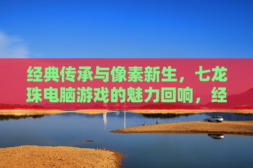 经典传承与像素新生,七龙珠电脑游戏的魅力回响,经典传承与像素新生,七龙珠电脑游戏的魅力回响