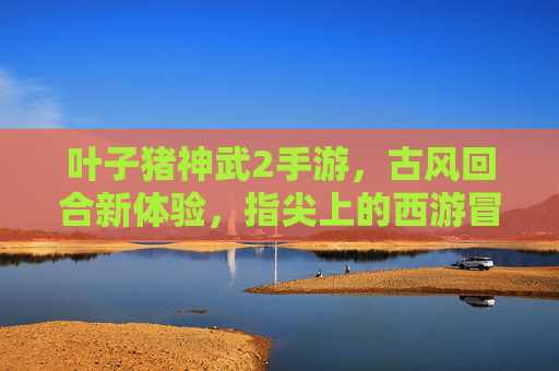 叶子猪神武2手游,古风回合新体验,指尖上的西游冒险之旅,叶子猪神武2手游,古风回合新体验,指尖上的西游冒险之旅
