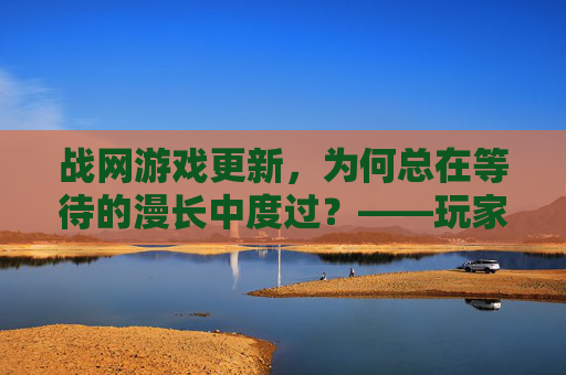战网游戏更新，为何总在等待的漫长中度过？——玩家体验的卡点与期盼，战网游戏更新，为何总在等待的漫长中度过？——玩家体验的卡点与期盼