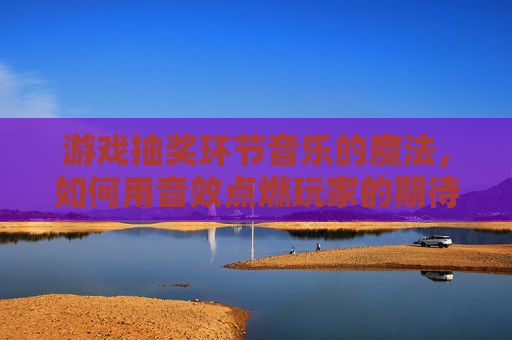 游戏抽奖环节音乐的魔法,如何用音效点燃玩家的期待与狂欢,游戏抽奖环节音乐的魔法,如何用音效点燃玩家期待与狂欢
