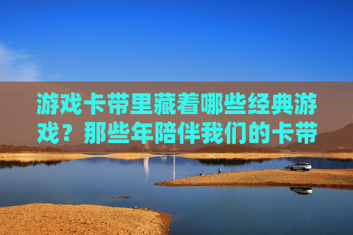 游戏卡带里藏着哪些经典游戏？那些年陪伴我们的卡带记忆，游戏卡带里的经典，那些年陪我们成长的记忆