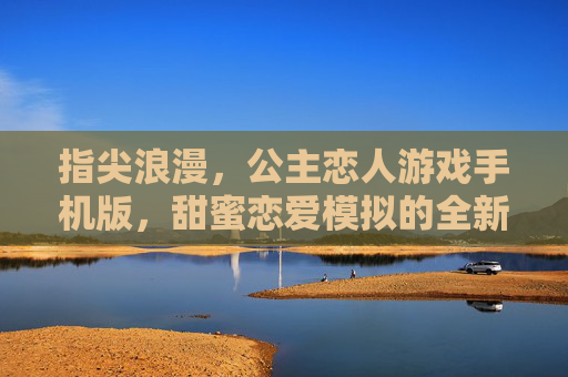 指尖浪漫,公主恋人游戏手机版,甜蜜恋爱模拟的全新篇章,指尖浪漫,公主恋人游戏手机版,甜蜜恋爱模拟的全新篇章