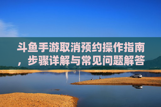 斗鱼手游取消预约操作指南,步骤详解与常见问题解答,斗鱼手游取消预约操作指南,步骤详解与常见问题解答