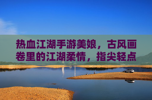 热血江湖手游美娘，古风画卷里的江湖柔情，指尖轻点间的浪漫江湖，热血江湖手游美娘，古风画卷里的江湖柔情，指尖轻点间的浪漫江湖