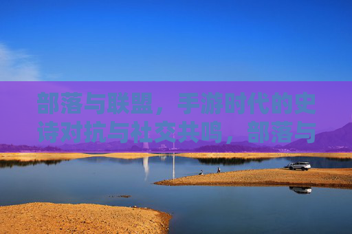 部落与联盟，手游时代的史诗对抗与社交共鸣，部落与联盟，手游时代的史诗对抗与社交共鸣