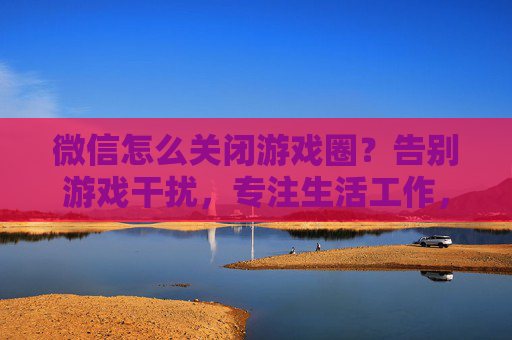 微信怎么关闭游戏圈?告别游戏干扰,专注生活工作,微信关闭游戏圈方法,告别游戏干扰,专注生活工作