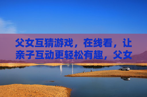 父女互猜游戏，在线看，让亲子互动更轻松有趣，父女互猜游戏在线看，让亲子互动更轻松有趣