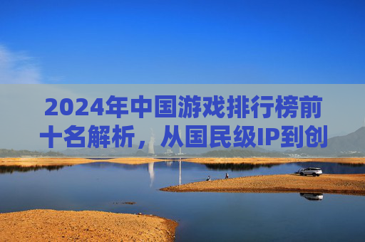 2024年中国游戏排行榜前十名解析，从国民级IP到创新玩法，哪些游戏引领行业风向？