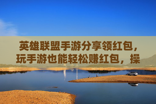 英雄联盟手游分享领红包，玩手游也能轻松赚红包，操作简单还实用！