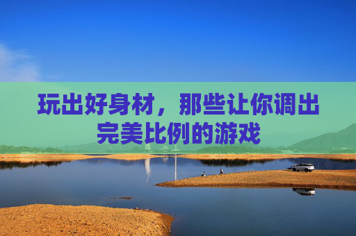 玩出好身材，那些让你调出完美比例的游戏