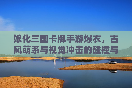 娘化三国卡牌手游爆衣，古风萌系与视觉冲击的碰撞与争议
