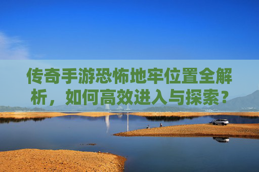 传奇手游恐怖地牢位置全解析，如何高效进入与探索？