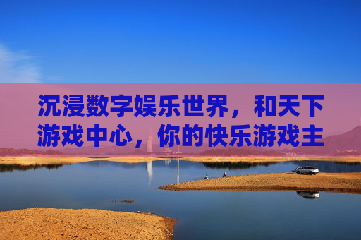 沉浸数字娱乐世界,和天下游戏中心,你的快乐游戏主场——不止是游戏,更是社交与欢乐的聚集地