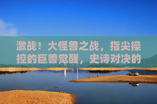 激战！大怪兽之战，指尖操控的巨兽觉醒，史诗对决的燃情体验