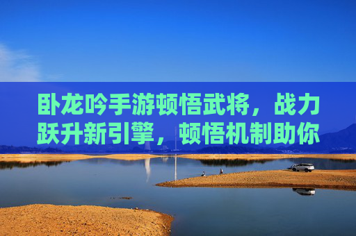 卧龙吟手游顿悟武将,战力跃升新引擎,顿悟机制助你重塑武将辉煌