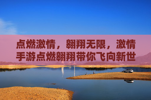 点燃激情,翱翔无限,激情手游点燃翱翔带你飞向新世界