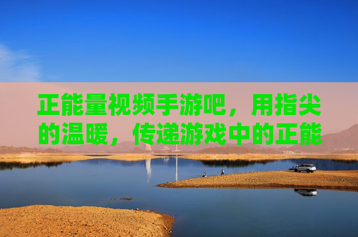 正能量视频手游吧,用指尖的温暖,传递游戏中的正能量之光
