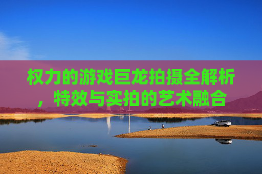 权力的游戏巨龙拍摄全解析，特效与实拍的艺术融合