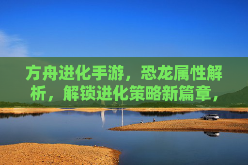 方舟进化手游，恐龙属性解析，解锁进化策略新篇章，方舟进化手游，恐龙属性解析，进化策略新篇章解锁指南