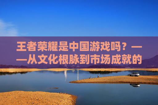 王者荣耀是中国游戏吗?——从文化根脉到市场成就的深度解析,王者荣耀,何以成为中国游戏?文化根脉与市场成就的深度解析