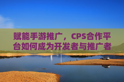 赋能手游推广，CPS合作平台如何成为开发者与推广者的桥梁？