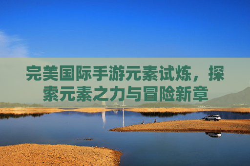 完美国际手游元素试炼，探索元素之力与冒险新章