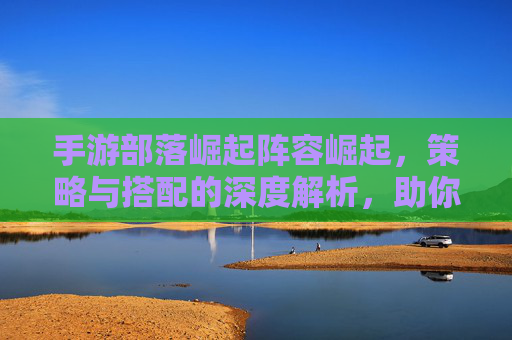 手游部落崛起阵容崛起，策略与搭配的深度解析，助你征服战场，手游部落崛起阵容崛起，策略与搭配的深度解析，助你征服战场