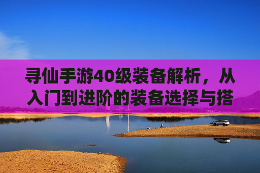 寻仙手游40级装备解析,从入门到进阶的装备选择与搭配指南