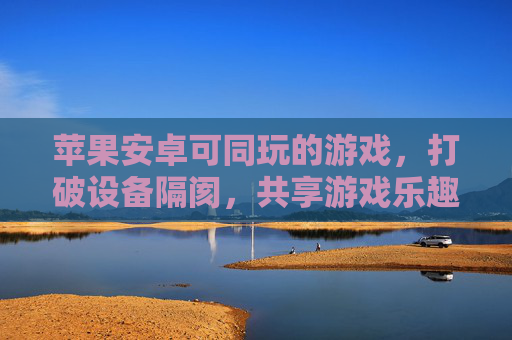 苹果安卓可同玩的游戏,打破设备隔阂,共享游戏乐趣的跨平台盛宴