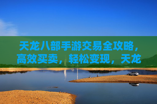 天龙八部手游交易全攻略,高效买卖,轻松变现,天龙八部手游交易全攻略,高效买卖,轻松变现