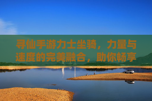寻仙手游力士坐骑，力量与速度的完美融合，助你畅享仙途