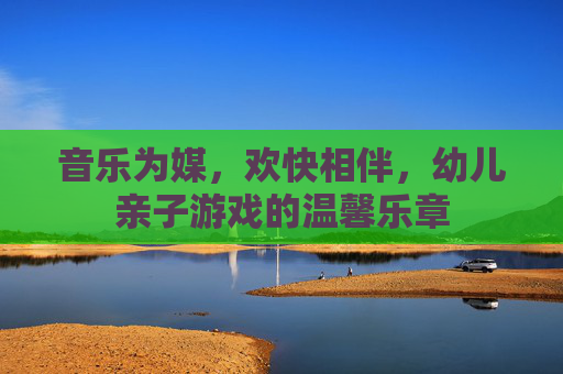 音乐为媒,欢快相伴,幼儿亲子游戏的温馨乐章
