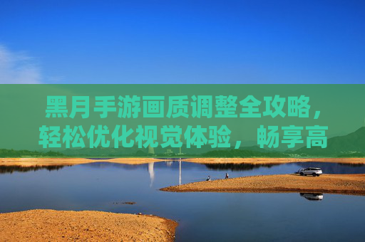 黑月手游画质调整全攻略,轻松优化视觉体验,畅享高清游戏画面