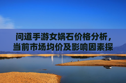 问道手游女娲石价格分析,当前市场均价及影响因素探析,问道手游女娲石价格分析,当前市场均价及影响因素探析