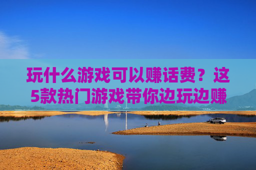 玩什么游戏可以赚话费?这5款热门游戏带你边玩边赚,每月话费轻松搞定