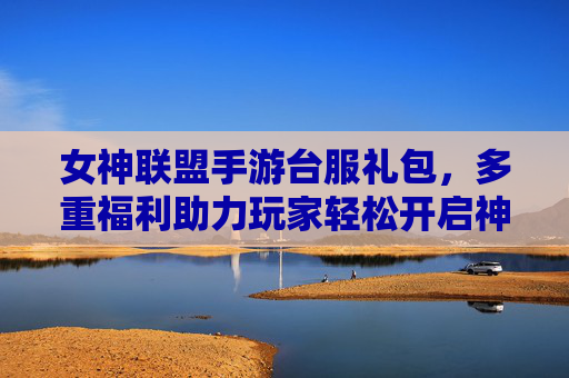 女神联盟手游台服礼包，多重福利助力玩家轻松开启神级游戏之旅，女神联盟手游台服礼包，多重福利助力玩家轻松开启神级游戏之旅