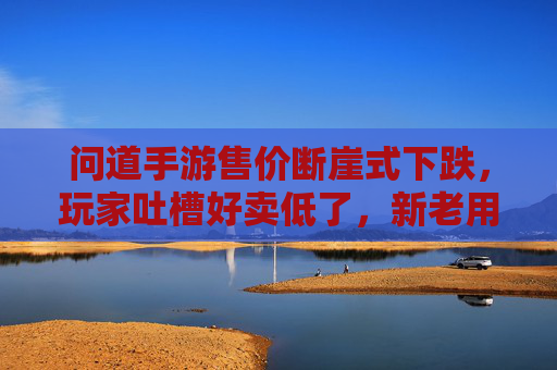 问道手游售价断崖式下跌,玩家吐槽好卖低了,新老用户市场格局生变?问道手游售价断崖式下跌,玩家吐槽好卖低了,新老用户市场格局生变?