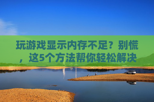 玩游戏显示内存不足?别慌,这5个方法帮你轻松解决