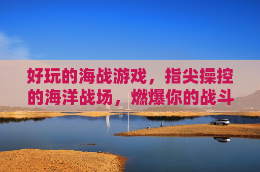 好玩的海战游戏,指尖操控的海洋战场,燃爆你的战斗激情