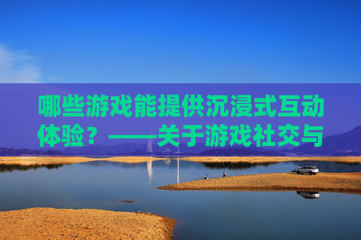 哪些游戏能提供沉浸式互动体验?——关于游戏社交与互动的探讨