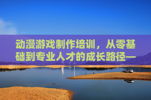 动漫游戏制作培训,从零基础到专业人才的成长路径——开启创意职业的新篇章