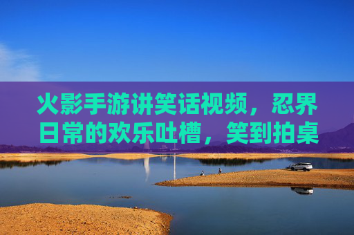 火影手游讲笑话视频，忍界日常的欢乐吐槽，笑到拍桌的忍者段子集锦
