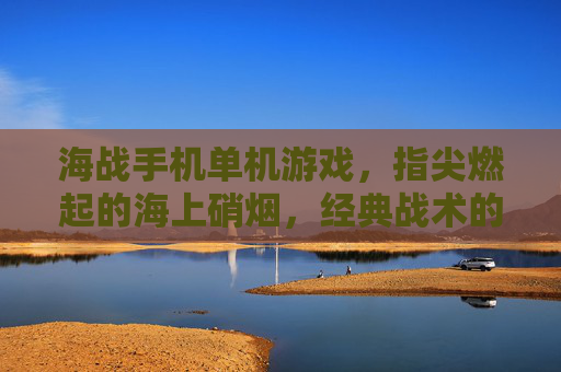 海战手机单机游戏，指尖燃起的海上硝烟，经典战术的数字复刻