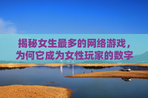揭秘女生最多的网络游戏,为何它成为女性玩家的数字乌托邦?