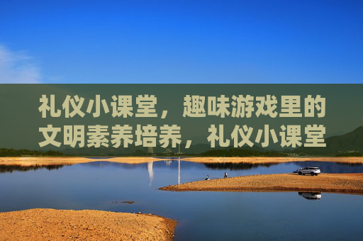 礼仪小课堂，趣味游戏里的文明素养培养，礼仪小课堂，趣味游戏里的文明素养培养