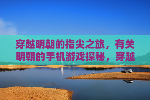 穿越明朝的指尖之旅，有关明朝的手机游戏探秘，穿越明朝的指尖之旅，明朝手机游戏探秘