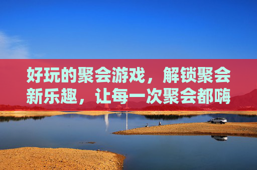 好玩的聚会游戏，解锁聚会新乐趣，让每一次聚会都嗨到爆，好玩的聚会游戏，解锁聚会新乐趣，让每一次聚会都嗨到爆