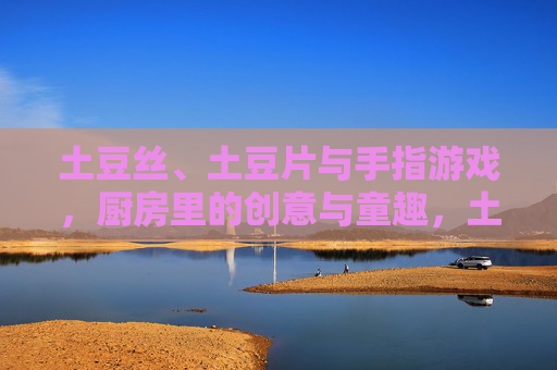 土豆丝、土豆片与手指游戏,厨房里的创意与童趣,土豆丝、土豆片与手指游戏,厨房里的创意与童趣