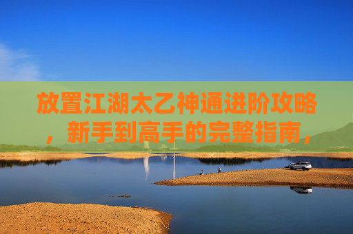 放置江湖太乙神通进阶攻略，新手到高手的完整指南，江湖太乙神通进阶攻略，新手到高手的完整指南