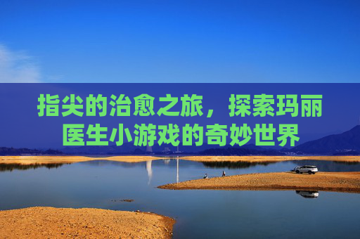 指尖的治愈之旅,探索玛丽医生小游戏的奇妙世界